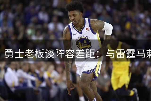 勇士老板谈阵容差距：与雷霆马刺尚存距离 不排除继续引援